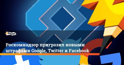 Роскомнадзор пригрозил новыми штрафами Google, Twitter и Facebook - ridus.ru - Twitter