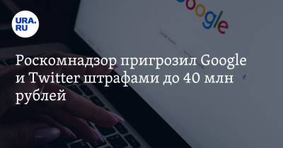 Роскомнадзор пригрозил Google и Twitter штрафами до 40 млн рублей - ura.news - Москва - Twitter