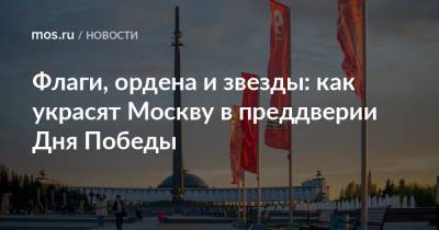 Петр Бирюков - Флаги, ордена и звезды: как украсят Москву в преддверии Дня Победы - mos.ru - Москва
