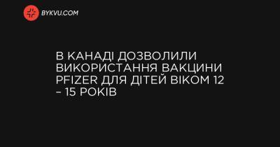 В Канаді дозволили використання вакцини Pfizer для дітей віком 12 – 15 років - bykvu.com - Канада