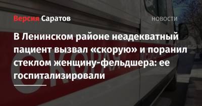 В Ленинском районе неадекватный пациент вызвал «скорую» и поранил стеклом женщину-фельдшера: ее госпитализировали - nversia.ru - Саратов