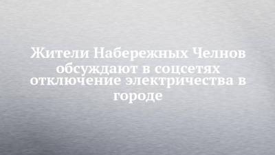 Жители Набережных Челнов обсуждают в соцсетях отключение электричества в городе - chelny-izvest.ru - Набережные Челны