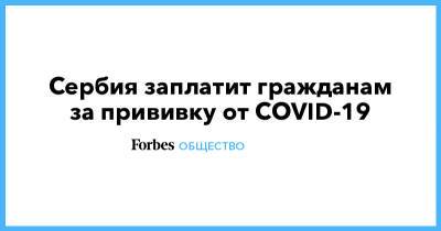 Сербия заплатит гражданам за прививку от COVID-19 - forbes.ru - Сербия