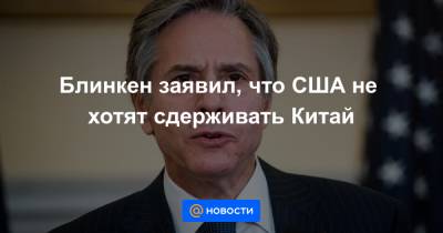 Энтони Блинкен - Блинкен заявил, что США не хотят сдерживать Китай - news.mail.ru - Англия - Лондон