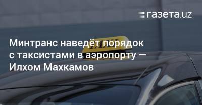 Минтранс наведёт порядок с таксистами в аэропорту — Илхом Махкамов - gazeta.uz - Узбекистан