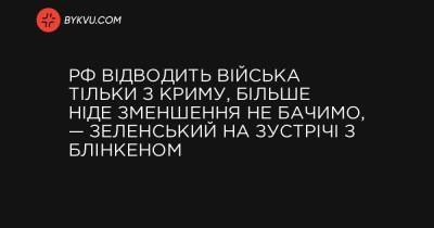 України Володимир Зеленський - Джо Байден - РФ відводить війська тільки з Криму, більше ніде зменшення не бачимо, — Зеленський на зустрічі з Блінкеном - bykvu.com - Росія