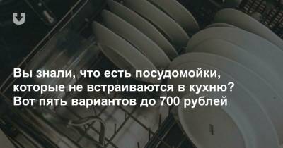 Пять посудомоечных машин до 700 рублей, которые не надо встраивать в кухню - news.tut.by
