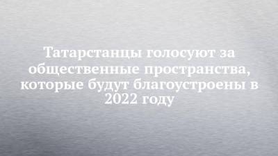 Татарстанцы голосуют за общественные пространства, которые будут благоустроены в 2022 году - chelny-izvest.ru - респ. Татарстан