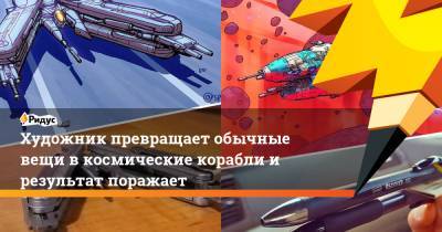 Художник превращает обычные вещи в космические корабли и результат поражает - ridus.ru