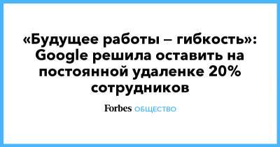 «Будущее работы — гибкость»: Google решила оставить на постоянной удаленке 20% сотрудников - forbes.ru