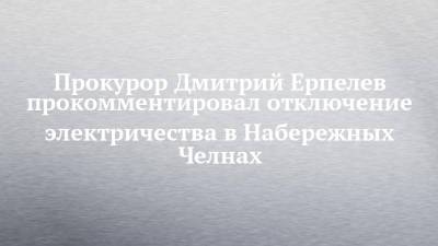 Прокурор Дмитрий Ерпелев прокомментировал отключение электричества в Набережных Челнах - chelny-izvest.ru - Набережные Челны - район Автозаводский - район Тукаевский