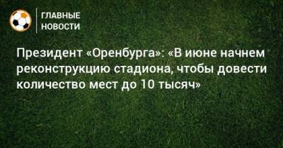 Президент «Оренбурга»: «В июне начнем реконструкцию стадиона, чтобы довести количество мест до 10 тысяч» - bombardir.ru - Оренбург