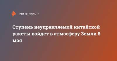 Ступень неуправляемой китайской ракеты войдет в атмосферу Земли 8 мая - ren.tv