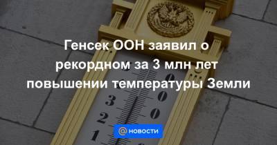 Генсек ООН заявил о рекордном за 3 млн лет повышении температуры Земли - news.mail.ru