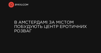 В Амстердамі за містом побудують центр еротичних розваг - bykvu.com - Украина
