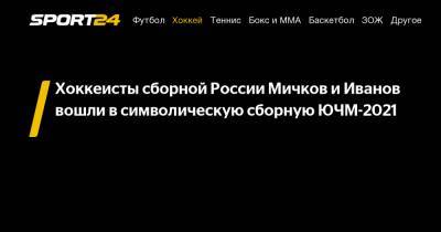 Сергей Иванов - Матвей Мичков - Хоккеисты сборной России Мичков и Иванов вошли в символическую сборную ЮЧМ-2021 - sport24.ru - Швеция - Финляндия - Канада