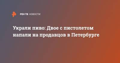 Украли пиво: Двое с пистолетом напали на продавцов в Петербурге - ren.tv - Санкт-Петербург