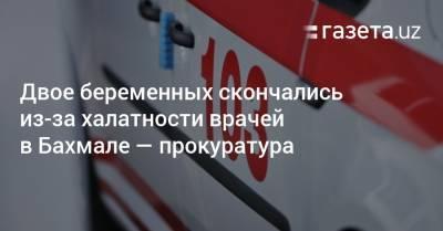 Двое беременных скончались из-за халатности врачей в Бахмале — прокуратура - gazeta.uz - Узбекистан