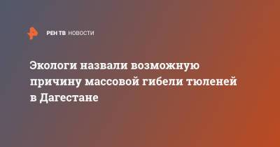 Экологи назвали возможную причину массовой гибели тюленей в Дагестане - ren.tv - респ. Дагестан - Экология