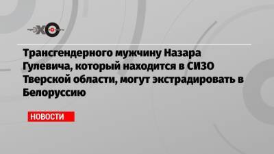 Трансгендерного мужчину Назара Гулевича, который находится в СИЗО Тверской области, могут экстрадировать в Белоруссию - echo.msk.ru - Тверская обл.