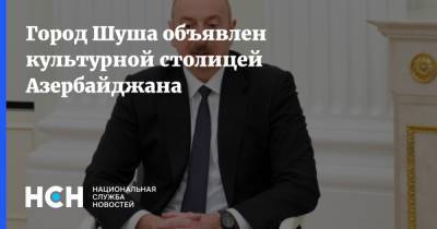 Ильхам Алиев - Город Шуша объявлен культурной столицей Азербайджана - nsn.fm - Азербайджан - Нагорный Карабах - Шуша