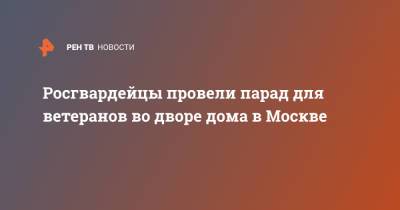Росгвардейцы провели парад для ветеранов во дворе дома в Москве - ren.tv - Москва