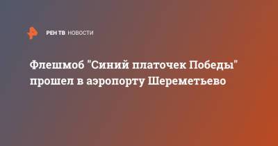 Флешмоб "Синий платочек Победы" прошел в аэропорту Шереметьево - ren.tv - Москва