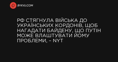 Ентоні Блінкен - РФ стягнула війська до українських кордонів, щоб нагадати Байдену, що Путін може влаштувати йому проблеми, – NYT - bykvu.com - New York - місто Київ - Росія