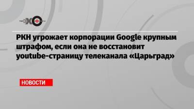 РКН угрожает корпорации Google крупным штрафом, если она не восстановит youtube-страницу телеканала «Царьград» - echo.msk.ru - Москва - Царьград