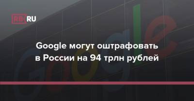 Google могут оштрафовать в России на 94 трлн рублей - rb.ru - Россия - Царьград