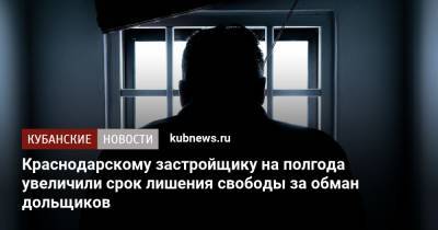 Краснодарскому застройщику на полгода увеличили срок лишения свободы за обман дольщиков - kubnews.ru - Краснодарский край - Краснодар
