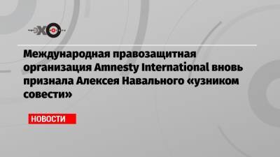 Алексей Навальный - Международная правозащитная организация Amnesty International вновь признала Алексея Навального «узником совести» - echo.msk.ru