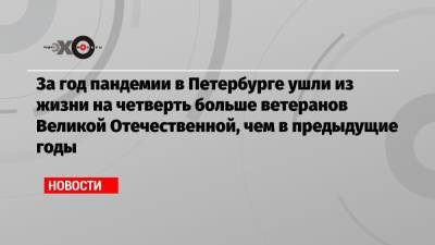За год пандемии в Петербурге ушли из жизни на четверть больше ветеранов Великой Отечественной, чем в предыдущие годы - echo.msk.ru - Санкт-Петербург