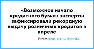 «Возможное начало кредитного бума»: эксперты зафиксировали рекордную выдачу розничных кредитов в апреле - forbes.ru - Россия