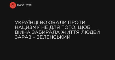 Українці воювали проти нацизму не для того, щоб війна забирала життя людей зараз – Зеленський - bykvu.com