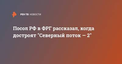 Сергей Нечаев - Посол РФ в ФРГ рассказал, когда достроят "Северный поток — 2" - ren.tv - Германия