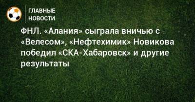 Сергей Юран - ФНЛ. «Алания» сыграла вничью с «Велесом», «Нефтехимик» Новикова победил «СКА-Хабаровск» и другие результаты - bombardir.ru - респ. Алания - Астрахань - Нижнекамск - Хабаровск - Тольятти