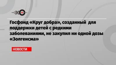 Госфонд «Круг добра», созданный для поддержки детей с редкими заболеваниями, не закупил ни одной дозы «Золгенсма» - echo.msk.ru