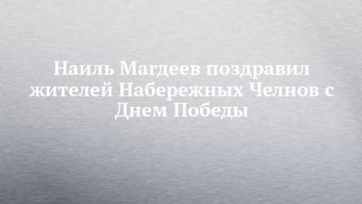 Наиль Магдеев - Наиль Магдеев поздравил жителей Набережных Челнов с Днем Победы - chelny-izvest.ru - Набережные Челны