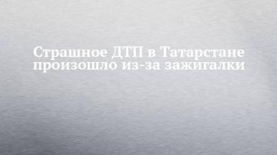 Страшное ДТП в Татарстане произошло из-за зажигалки - chelny-izvest.ru - респ. Татарстан - Казань - респ. Удмуртия