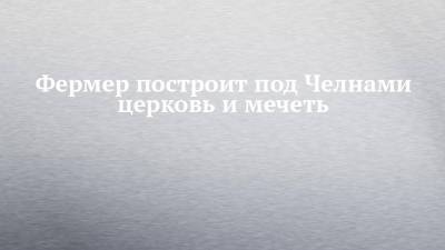 Фермер построит под Челнами церковь и мечеть - chelny-izvest.ru