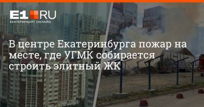 В центре Екатеринбурга пожар на месте, где УГМК собирается строить элитный ЖК - e1.ru - Екатеринбург - Свердловская обл. - Пионерск