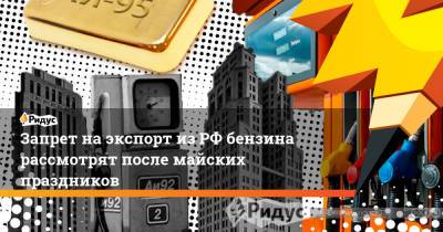 Николай Шульгинов - Запрет на экспорт из РФ бензина рассмотрят после майских праздников - ridus.ru