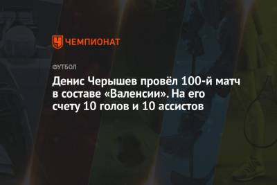 Денис Черышев - Денис Черышев провёл 100-й матч в составе «Валенсии». На его счету 10 голов и 10 ассистов - championat.com - Испания