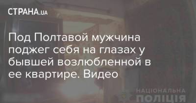 Под Полтавой мужчина поджег себя на глазах у бывшей возлюбленной в ее квартире. Видео - strana.ua - Полтавская обл. - Полтава - Сумы