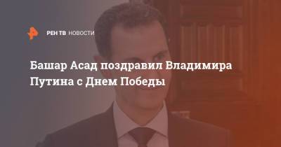 Владимир Путин - Башар Асад - Башар Асад поздравил Владимира Путина с Днем Победы - ren.tv - Москва - Россия - Сирия
