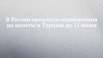 В России продлили ограничения на полеты в Турцию до 21 июня - chelny-izvest.ru - Турция - Танзания