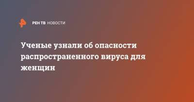 Ученые узнали об опасности распространенного вируса для женщин - ren.tv