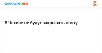 В Чехове не будут закрывать почту - sakhalin.info - Холмск