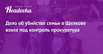 Дело об убийстве семьи в Щелкове взяла под контроль прокуратура - readovka.news - Московская обл.